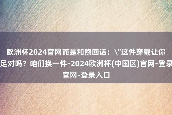 欧洲杯2024官网而是和煦回话：＂这件穿戴让你不知足对吗？咱们换一件-2024欧洲杯(中国区)官网-登录入口