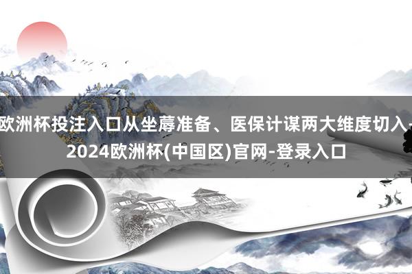 欧洲杯投注入口从坐蓐准备、医保计谋两大维度切入-2024欧洲杯(中国区)官网-登录入口