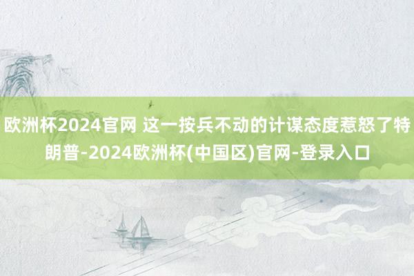 欧洲杯2024官网 这一按兵不动的计谋态度惹怒了特朗普-2024欧洲杯(中国区)官网-登录入口