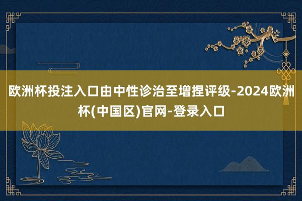 欧洲杯投注入口由中性诊治至增捏评级-2024欧洲杯(中国区)官网-登录入口