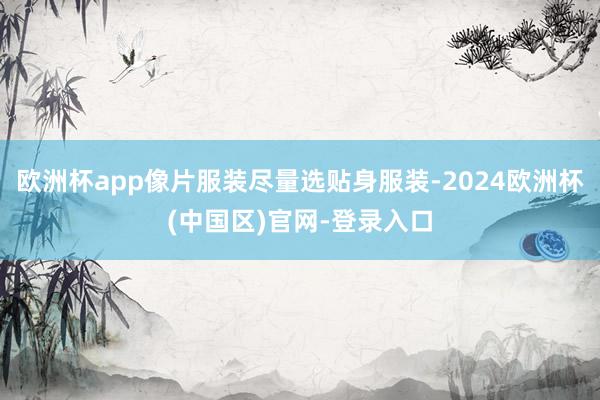 欧洲杯app像片服装尽量选贴身服装-2024欧洲杯(中国区)官网-登录入口