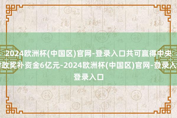 2024欧洲杯(中国区)官网-登录入口共可赢得中央财政奖补资金6亿元-2024欧洲杯(中国区)官网-登录入口