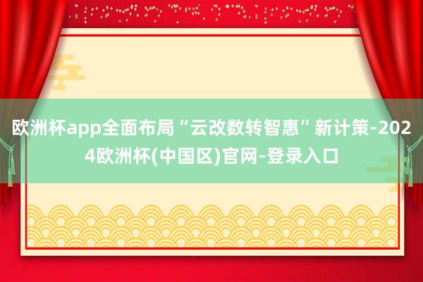 欧洲杯app全面布局“云改数转智惠”新计策-2024欧洲杯(中国区)官网-登录入口