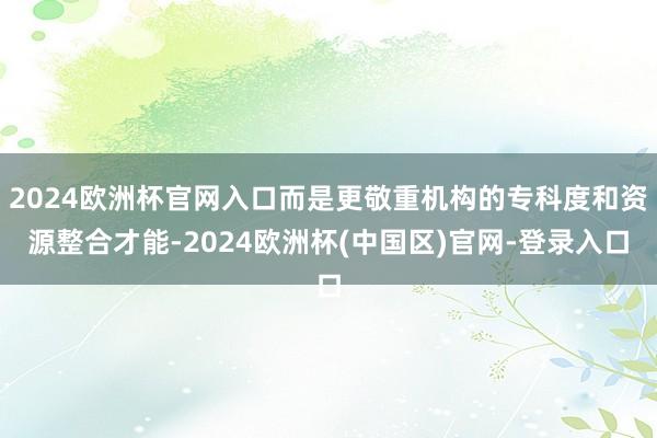 2024欧洲杯官网入口而是更敬重机构的专科度和资源整合才能-2024欧洲杯(中国区)官网-登录入口