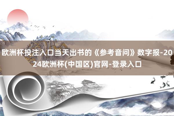 欧洲杯投注入口当天出书的《参考音问》数字报-2024欧洲杯(中国区)官网-登录入口