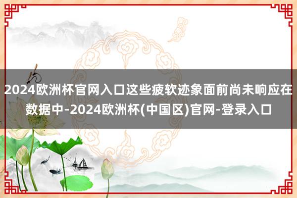 2024欧洲杯官网入口这些疲软迹象面前尚未响应在数据中-2024欧洲杯(中国区)官网-登录入口