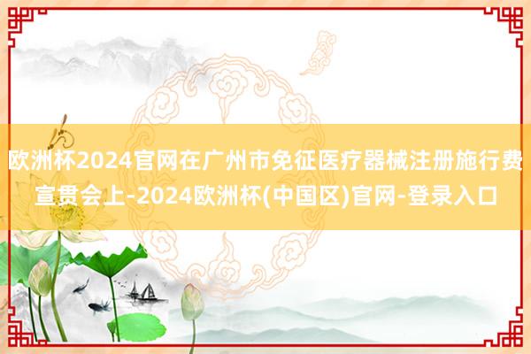 欧洲杯2024官网在广州市免征医疗器械注册施行费宣贯会上-2024欧洲杯(中国区)官网-登录入口