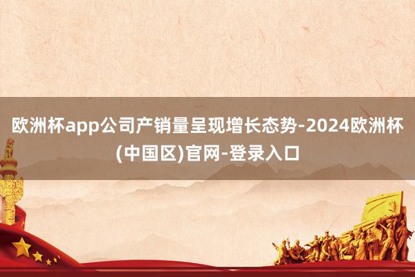 欧洲杯app公司产销量呈现增长态势-2024欧洲杯(中国区)官网-登录入口