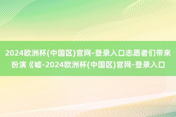 2024欧洲杯(中国区)官网-登录入口志愿者们带来扮演《嘘-2024欧洲杯(中国区)官网-登录入口