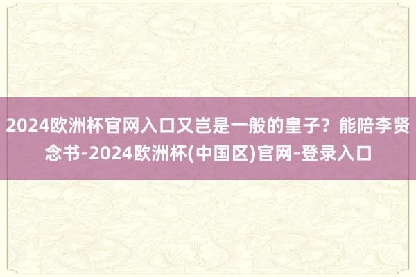 2024欧洲杯官网入口又岂是一般的皇子？能陪李贤念书-2024欧洲杯(中国区)官网-登录入口