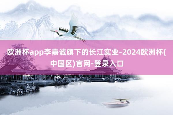 欧洲杯app李嘉诚旗下的长江实业-2024欧洲杯(中国区)官网-登录入口
