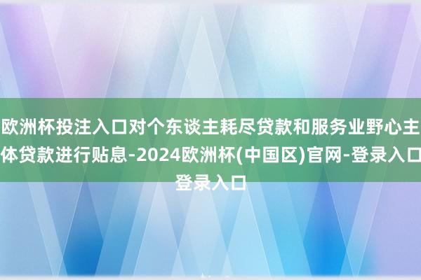 欧洲杯投注入口对个东谈主耗尽贷款和服务业野心主体贷款进行贴息-2024欧洲杯(中国区)官网-登录入口