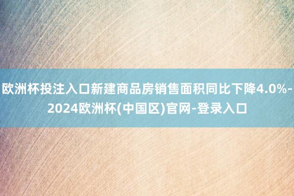 欧洲杯投注入口新建商品房销售面积同比下降4.0%-2024欧洲杯(中国区)官网-登录入口