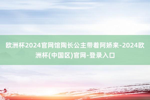 欧洲杯2024官网馆陶长公主带着阿娇来-2024欧洲杯(中国区)官网-登录入口
