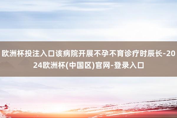 欧洲杯投注入口该病院开展不孕不育诊疗时辰长-2024欧洲杯(中国区)官网-登录入口