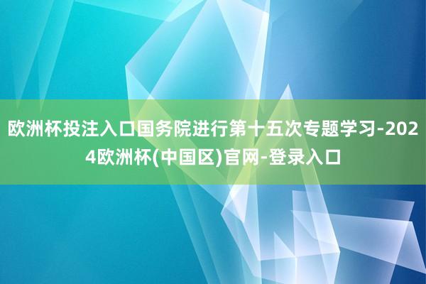 欧洲杯投注入口国务院进行第十五次专题学习-2024欧洲杯(中国区)官网-登录入口