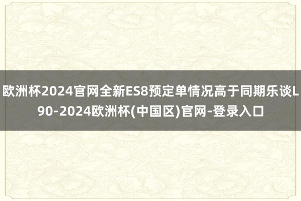 欧洲杯2024官网全新ES8预定单情况高于同期乐谈L90-2024欧洲杯(中国区)官网-登录入口