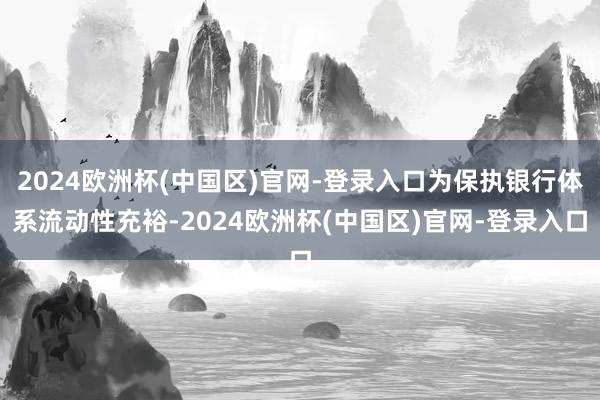 2024欧洲杯(中国区)官网-登录入口为保执银行体系流动性充裕-2024欧洲杯(中国区)官网-登录入口