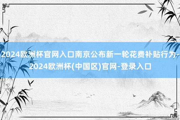 2024欧洲杯官网入口南京公布新一轮花费补贴行为-2024欧洲杯(中国区)官网-登录入口