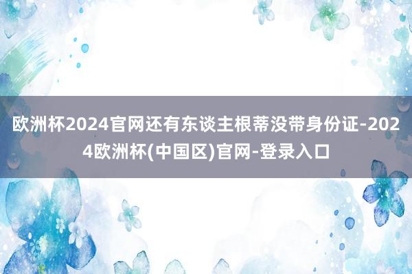 欧洲杯2024官网还有东谈主根蒂没带身份证-2024欧洲杯(中国区)官网-登录入口