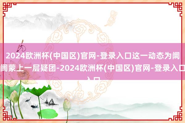 2024欧洲杯(中国区)官网-登录入口这一动态为阛阓蒙上一层疑团-2024欧洲杯(中国区)官网-登录入口