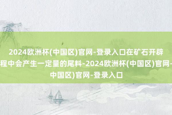 2024欧洲杯(中国区)官网-登录入口在矿石开辟和加工进程中会产生一定量的尾料-2024欧洲杯(中国区)官网-登录入口