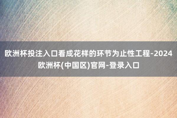 欧洲杯投注入口看成花样的环节为止性工程-2024欧洲杯(中国区)官网-登录入口