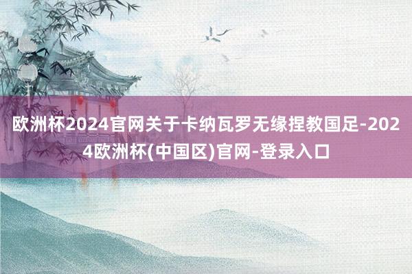 欧洲杯2024官网关于卡纳瓦罗无缘捏教国足-2024欧洲杯(中国区)官网-登录入口