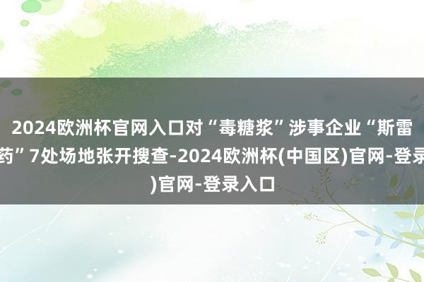 2024欧洲杯官网入口对“毒糖浆”涉事企业“斯雷桑制药”7处场地张开搜查-2024欧洲杯(中国区)官网-登录入口