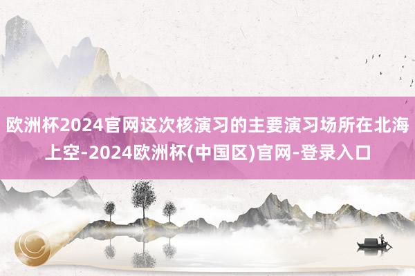 欧洲杯2024官网这次核演习的主要演习场所在北海上空-2024欧洲杯(中国区)官网-登录入口