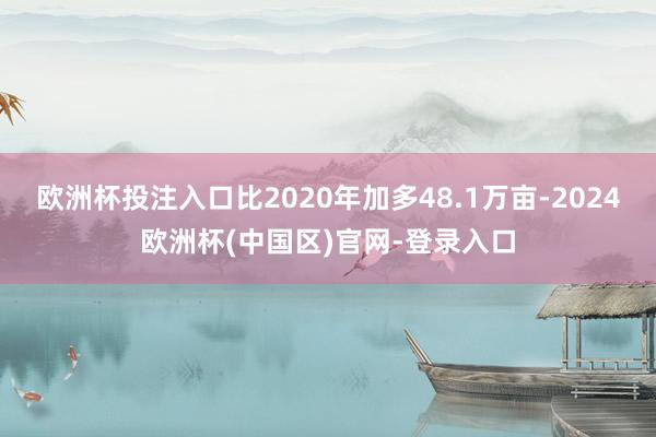 欧洲杯投注入口比2020年加多48.1万亩-2024欧洲杯(中国区)官网-登录入口