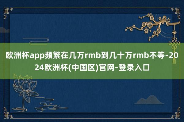 欧洲杯app频繁在几万rmb到几十万rmb不等-2024欧洲杯(中国区)官网-登录入口