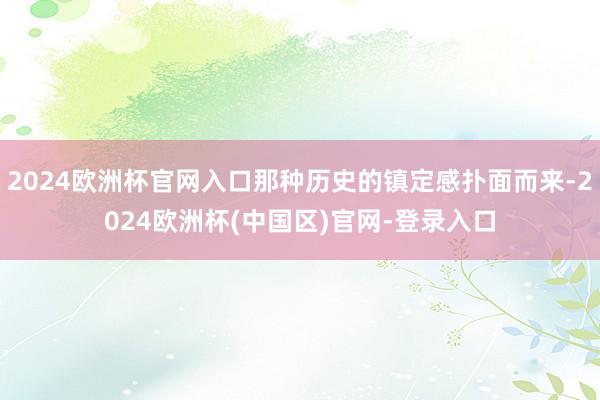 2024欧洲杯官网入口那种历史的镇定感扑面而来-2024欧洲杯(中国区)官网-登录入口