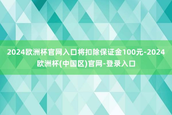 2024欧洲杯官网入口将扣除保证金100元-2024欧洲杯(中国区)官网-登录入口