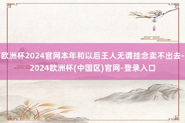 欧洲杯2024官网本年和以后王人无谓挂念卖不出去-2024欧洲杯(中国区)官网-登录入口