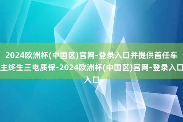 2024欧洲杯(中国区)官网-登录入口并提供首任车主终生三电质保-2024欧洲杯(中国区)官网-登录入口