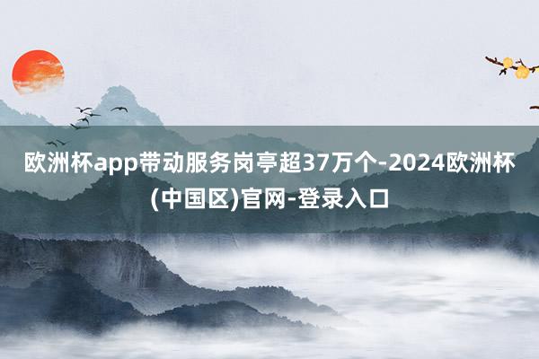 欧洲杯app带动服务岗亭超37万个-2024欧洲杯(中国区)官网-登录入口