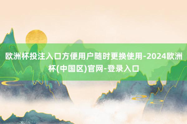 欧洲杯投注入口方便用户随时更换使用-2024欧洲杯(中国区)官网-登录入口