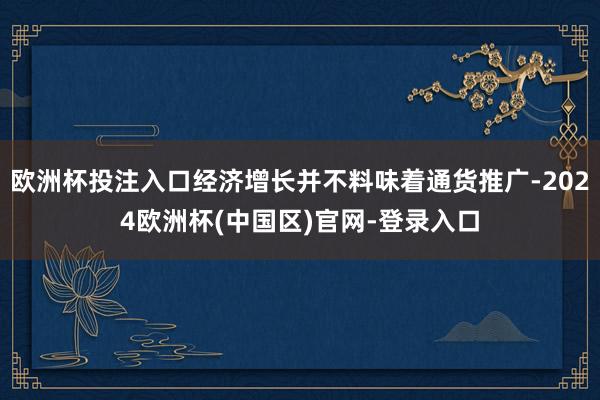 欧洲杯投注入口经济增长并不料味着通货推广-2024欧洲杯(中国区)官网-登录入口